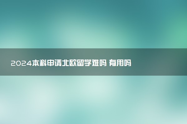 2024本科申请北欧留学难吗 有用吗