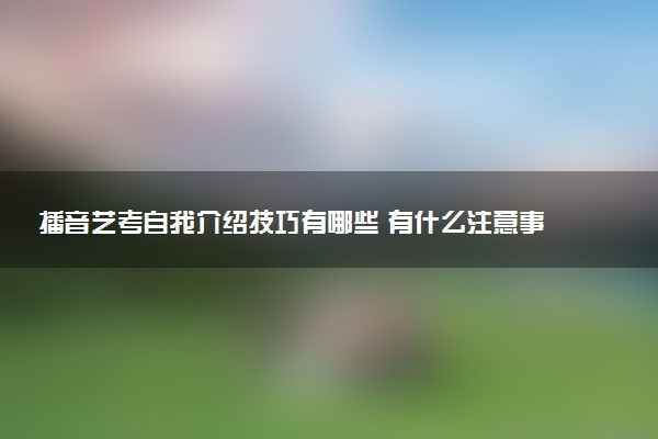 播音艺考自我介绍技巧有哪些 有什么注意事项