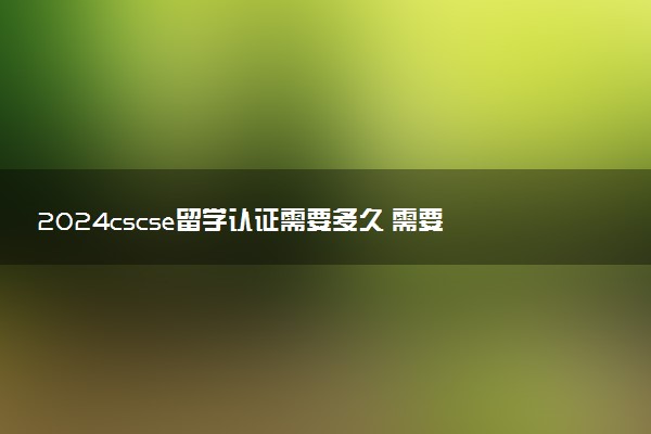 2024cscse留学认证需要多久 需要什么材料