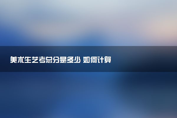 美术生艺考总分是多少 如何计算