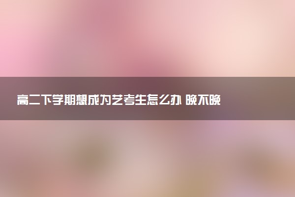 高二下学期想成为艺考生怎么办 晚不晚
