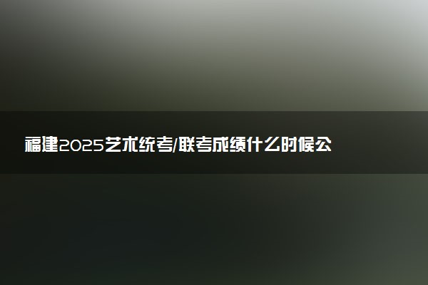 福建2025艺术统考/联考成绩什么时候公布 哪天查分