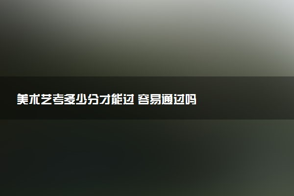美术艺考多少分才能过 容易通过吗