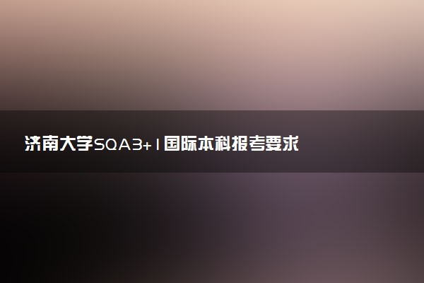 济南大学SQA3+1国际本科报考要求