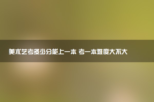 美术艺考多少分能上一本 考一本难度大不大