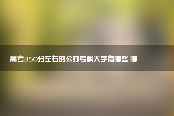 高考350分左右的公办专科大学有哪些 哪所值得报考
