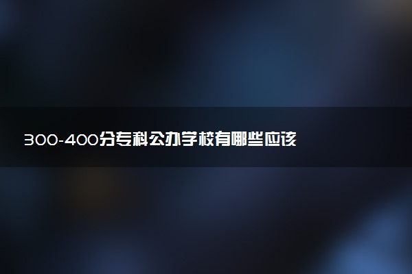 300-400分专科公办学校有哪些应该 如何填报志愿