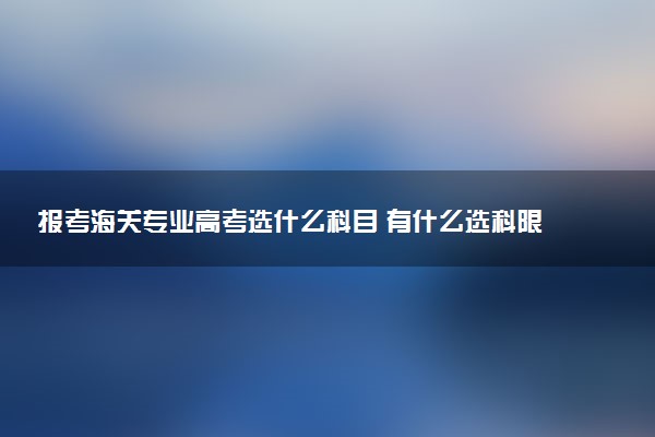 报考海关专业高考选什么科目 有什么选科限制