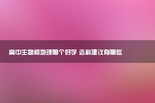 高中生物和地理哪个好学 选科建议有哪些