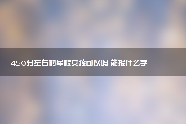 450分左右的军校女孩可以吗 能报什么学校