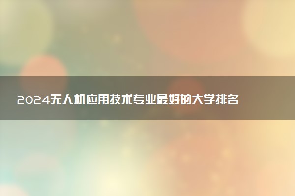 2024无人机应用技术专业最好的大学排名 哪所院校好