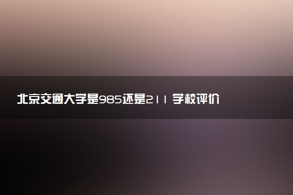 北京交通大学是985还是211 学校评价怎么样