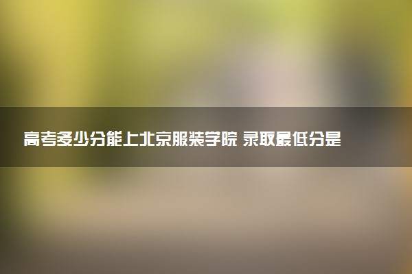 高考多少分能上北京服装学院 录取最低分是多少（2025参考）