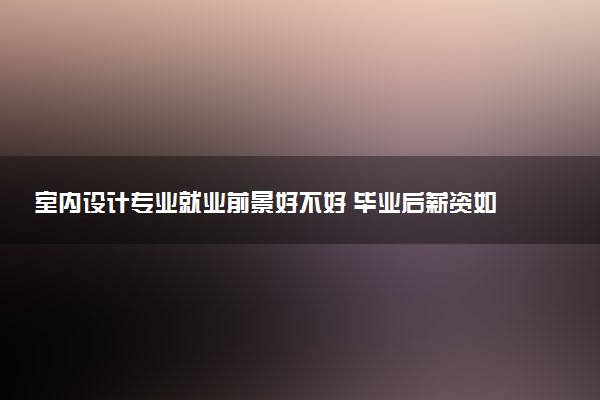 室内设计专业就业前景好不好 毕业后薪资如何