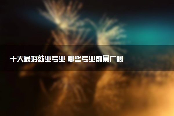十大最好就业专业 哪些专业前景广阔