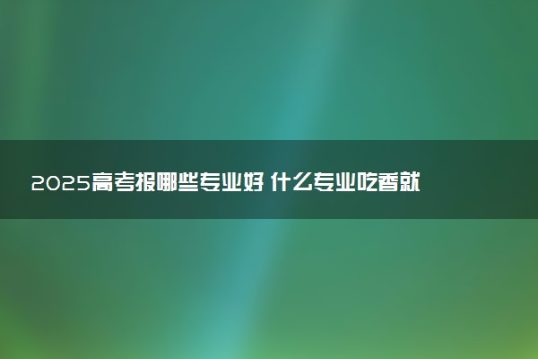 2025高考报哪些专业好 什么专业吃香就业率高