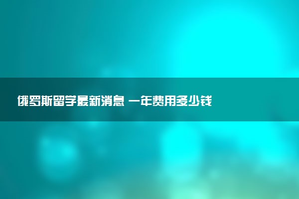 俄罗斯留学最新消息 一年费用多少钱