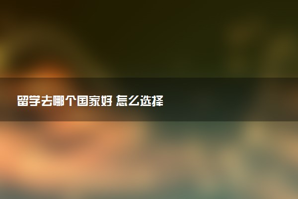 留学去哪个国家好 怎么选择