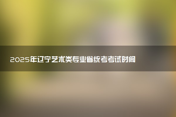 2025年辽宁艺术类专业省统考考试时间 具体几月几号