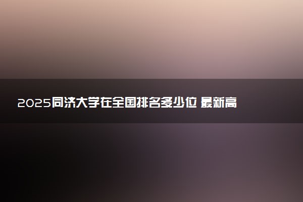 2025同济大学在全国排名多少位 最新高校排行榜