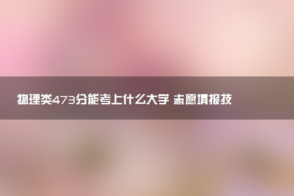 物理类473分能考上什么大学 志愿填报技巧有哪些