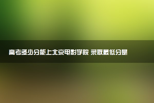 高考多少分能上北京电影学院 录取最低分是多少（2025参考）
