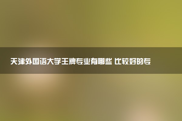 天津外国语大学王牌专业有哪些 比较好的专业推荐