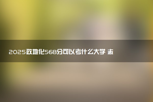 2025政地化568分可以考什么大学 志愿填报技巧有哪些