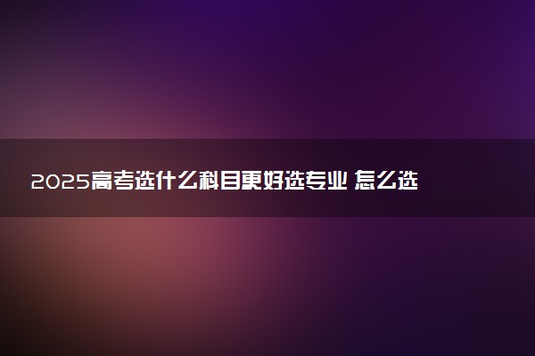 2025高考选什么科目更好选专业 怎么选科专业覆盖率高