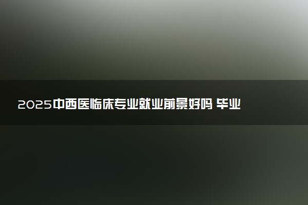 2025中西医临床专业就业前景好吗 毕业后能干啥
