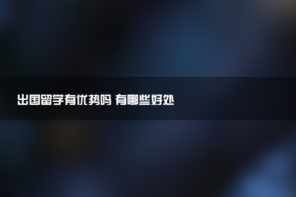 出国留学有优势吗 有哪些好处