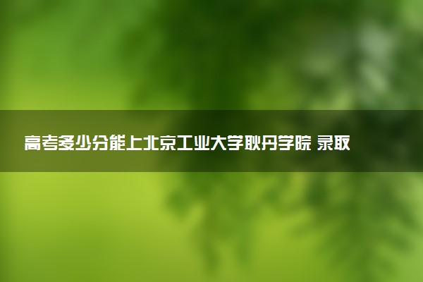 高考多少分能上北京工业大学耿丹学院 录取最低分是多少（2025参考）