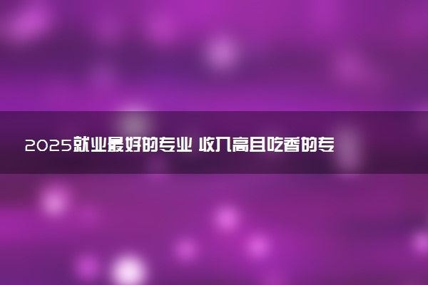 2025就业最好的专业 收入高且吃香的专业推荐