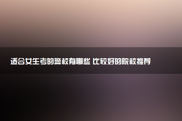 适合女生考的警校有哪些 比较好的院校推荐