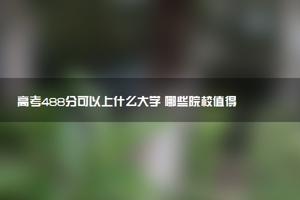 高考488分可以上什么大学 哪些院校值得报考