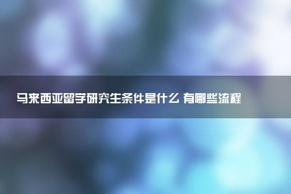 马来西亚留学研究生条件是什么 有哪些流程