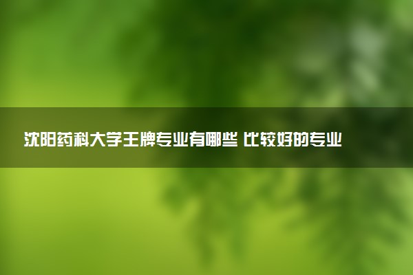 沈阳药科大学王牌专业有哪些 比较好的专业推荐