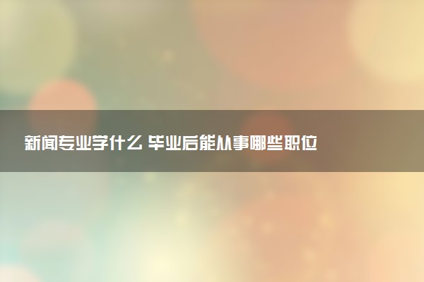 新闻专业学什么 毕业后能从事哪些职位