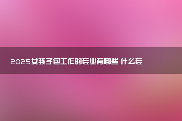 2025女孩子包工作的专业有哪些 什么专业就业率高