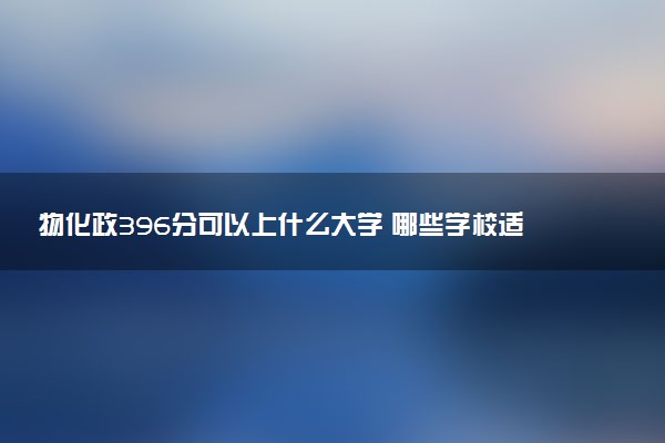 物化政396分可以上什么大学 哪些学校适合捡漏报考