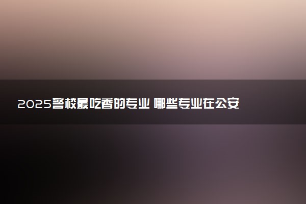 2025警校最吃香的专业 哪些专业在公安系统有前途