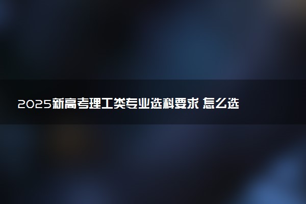 2025新高考理工类专业选科要求 怎么选专业覆盖率大