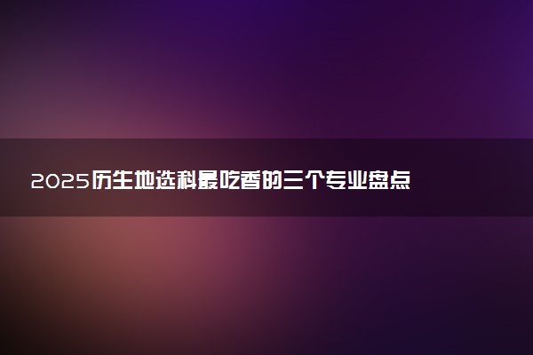 2025历生地选科最吃香的三个专业盘点 可报考专业一览