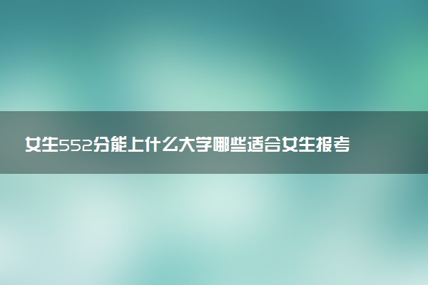 女生552分能上什么大学哪些适合女生报考