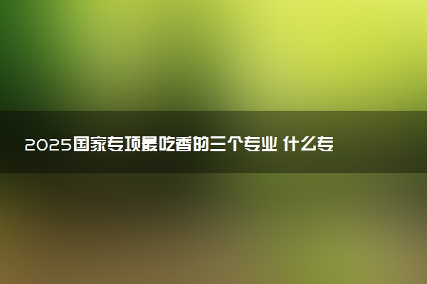 2025国家专项最吃香的三个专业 什么专业就业无忧