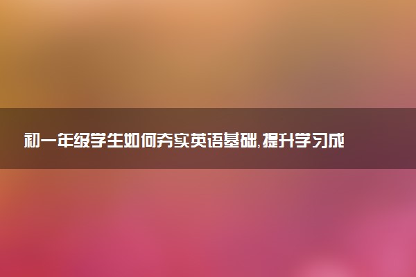初一年级学生如何夯实英语基础，提升学习成绩？
