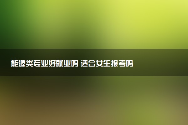 能源类专业好就业吗 适合女生报考吗
