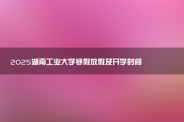 2025湖南工业大学寒假放假及开学时间 一共放多少天