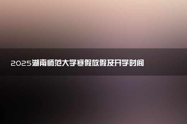 2025湖南师范大学寒假放假及开学时间 一共放多少天