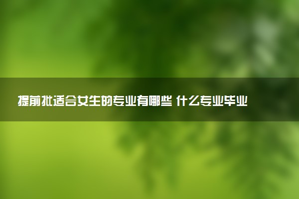 提前批适合女生的专业有哪些 什么专业毕业即就业